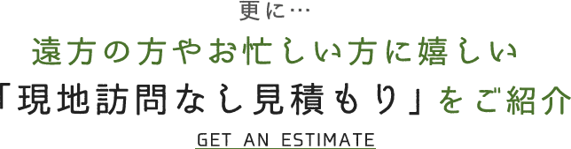 更に… 遠方の方やお忙しい方に嬉しい 「現地訪問なし見積もり」をご紹介